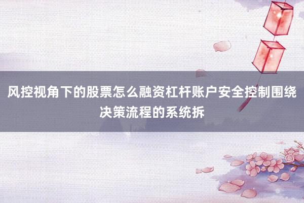 风控视角下的股票怎么融资杠杆账户安全控制围绕决策流程的系统拆