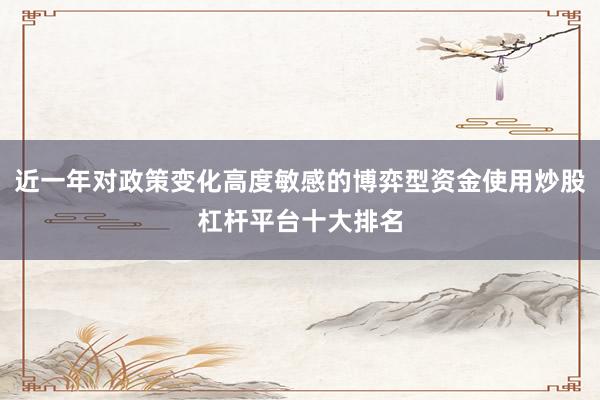 近一年对政策变化高度敏感的博弈型资金使用炒股杠杆平台十大排名