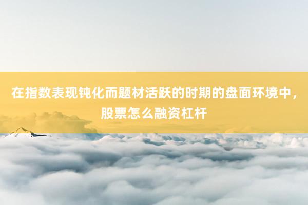在指数表现钝化而题材活跃的时期的盘面环境中，股票怎么融资杠杆