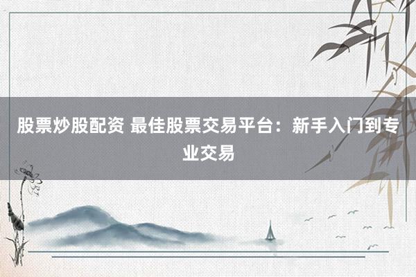 股票炒股配资 最佳股票交易平台：新手入门到专业交易
