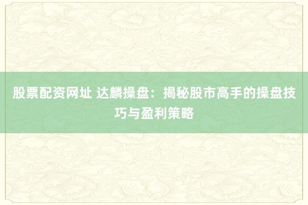 股票配资网址 达麟操盘：揭秘股市高手的操盘技巧与盈利策略
