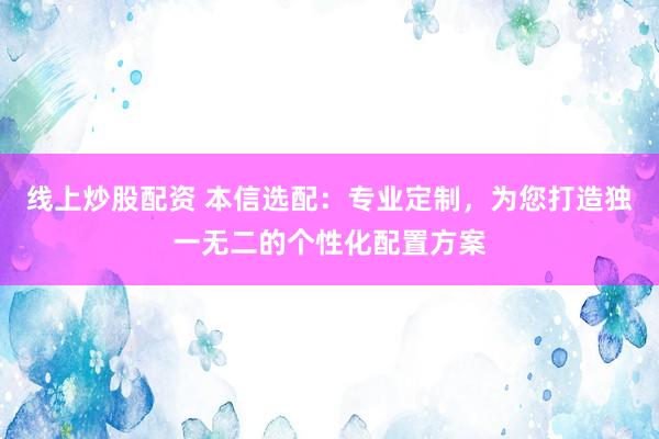 线上炒股配资 本信选配:专业定制,为您打造独一无二的个性化配置方案