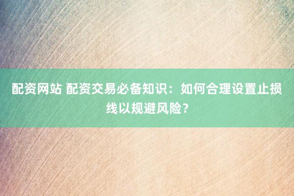 配资网站 配资交易必备知识：如何合理设置止损线以规避风险？