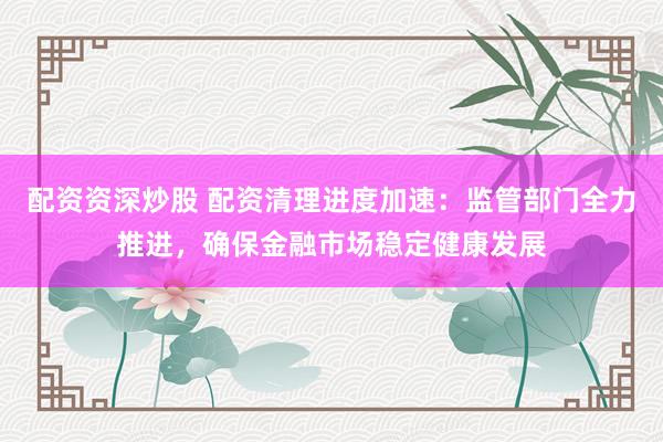 配资资深炒股 配资清理进度加速：监管部门全力推进，确保金融市场稳定健康发展