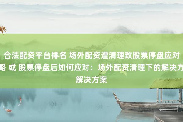 合法配资平台排名 场外配资遭清理致股票停盘应对策略 或 股票停盘后如何应对：场外配资清理下的解决方案