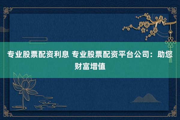 专业股票配资利息 专业股票配资平台公司：助您财富增值