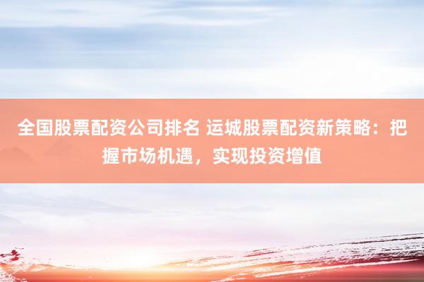全国股票配资公司排名 运城股票配资新策略：把握市场机遇，实现投资增值