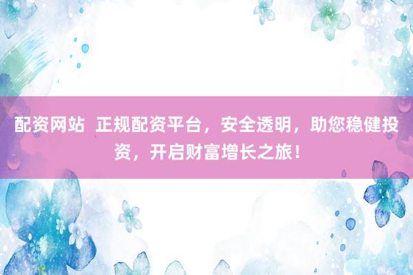 配资网站  正规配资平台，安全透明，助您稳健投资，开启财富增长之旅！