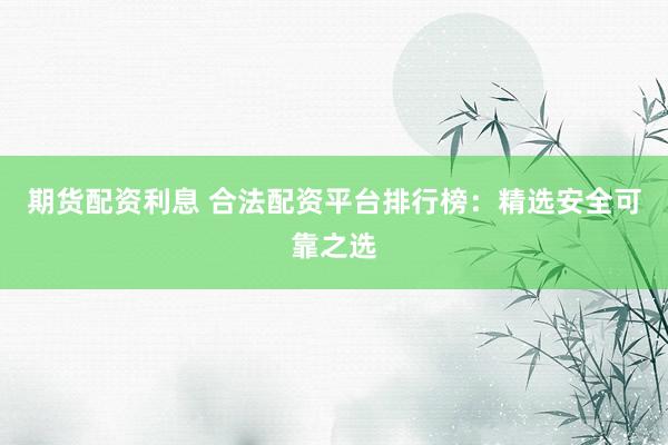 期货配资利息 合法配资平台排行榜：精选安全可靠之选