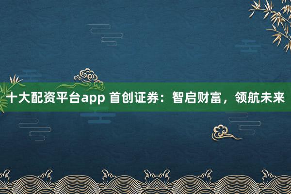 十大配资平台app 首创证券：智启财富，领航未来