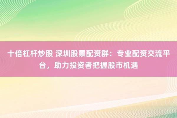 十倍杠杆炒股 深圳股票配资群:专业配资交流平台,助力投资者把握股市机遇