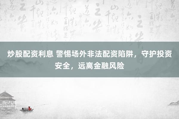 炒股配资利息 警惕场外非法配资陷阱，守护投资安全，远离金融风险