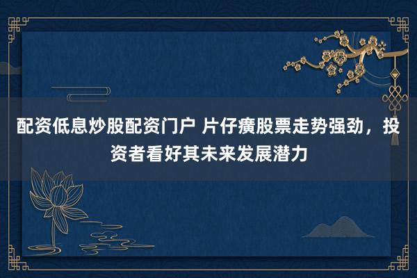 配资低息炒股配资门户 片仔癀股票走势强劲，投资者看好其未来发展潜力