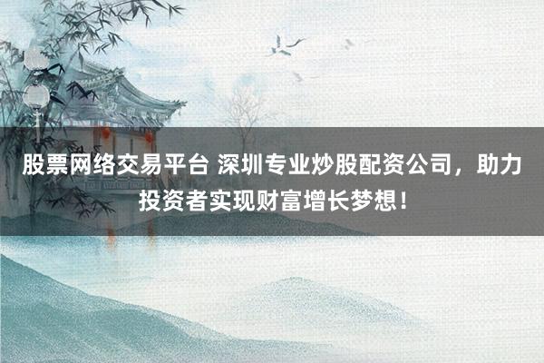 股票网络交易平台 深圳专业炒股配资公司，助力投资者实现财富增长梦想！