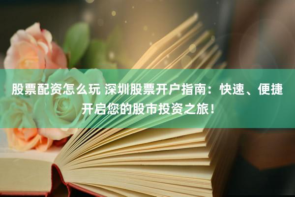 股票配资怎么玩 深圳股票开户指南：快速、便捷开启您的股市投资之旅！