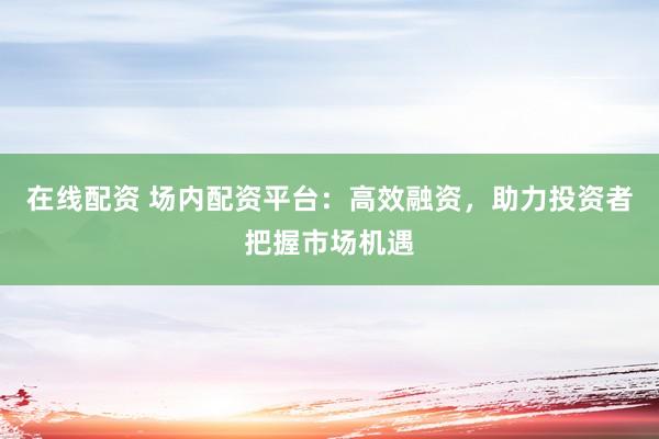 在线配资 场内配资平台：高效融资，助力投资者把握市场机遇