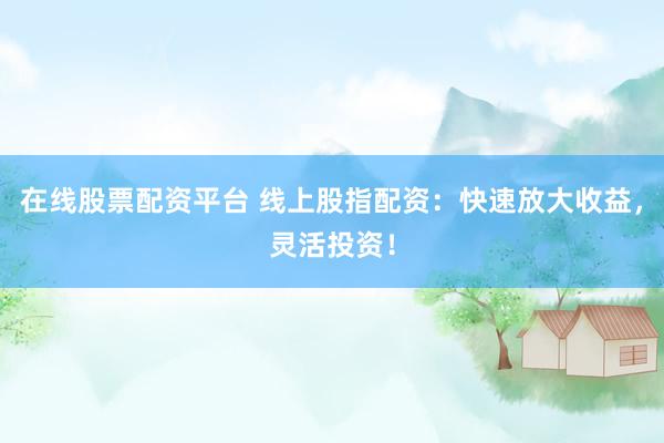 在线股票配资平台 线上股指配资：快速放大收益，灵活投资！