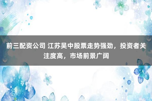 前三配资公司 江苏吴中股票走势强劲，投资者关注度高，市场前景广阔