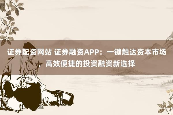 证券配资网站 证券融资APP：一键触达资本市场，高效便捷的投资融资新选择