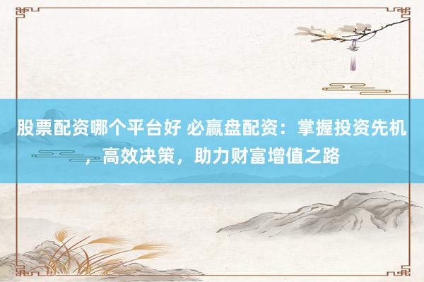 股票配资哪个平台好 必赢盘配资：掌握投资先机，高效决策，助力财富增值之路