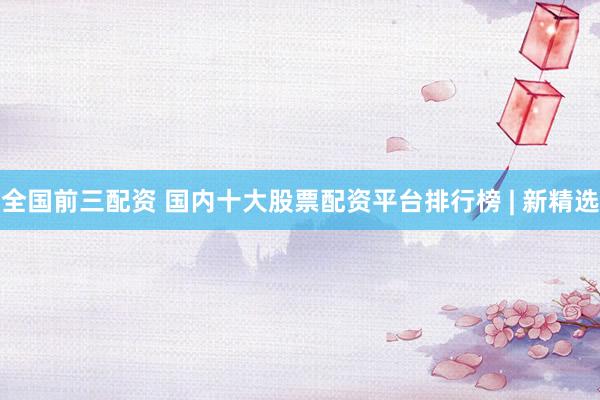 全国前三配资 国内十大股票配资平台排行榜 | 新精选