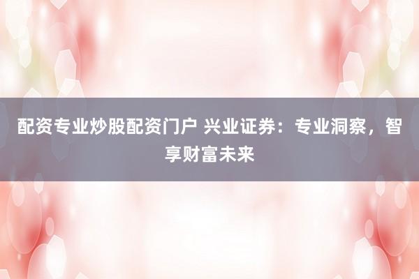 配资专业炒股配资门户 兴业证券:专业洞察,智享财富未来