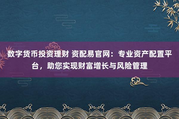数字货币投资理财 资配易官网:专业资产配置平台,助您实现财富增长与风险管理