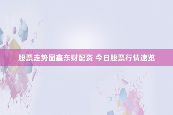 股票走势图鑫东财配资 今日股票行情速览