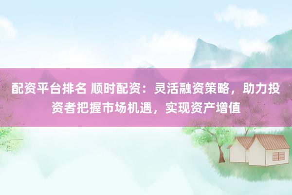 配资平台排名 顺时配资：灵活融资策略，助力投资者把握市场机遇，实现资产增值