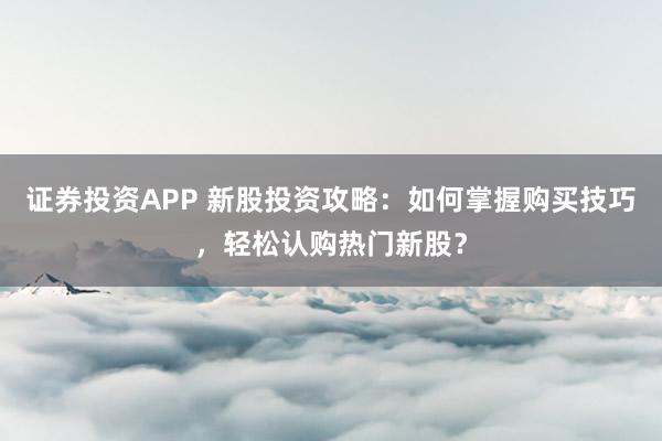证券投资APP 新股投资攻略：如何掌握购买技巧，轻松认购热门新股？