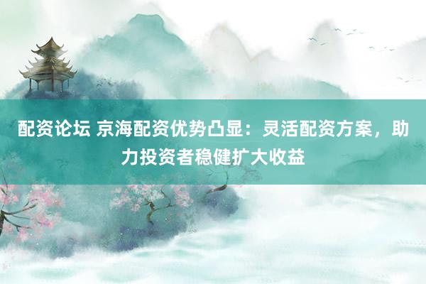 配资论坛 京海配资优势凸显：灵活配资方案，助力投资者稳健扩大收益