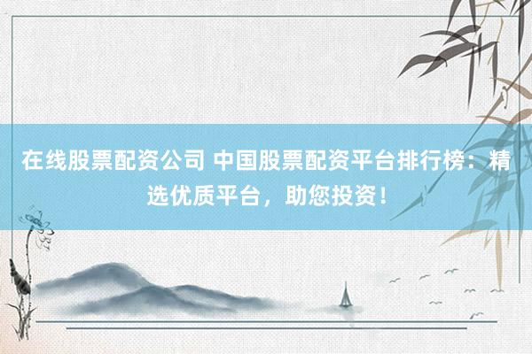 在线股票配资公司 中国股票配资平台排行榜：精选优质平台，助您投资！