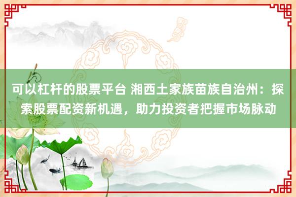 可以杠杆的股票平台 湘西土家族苗族自治州：探索股票配资新机遇，助力投资者把握市场脉动
