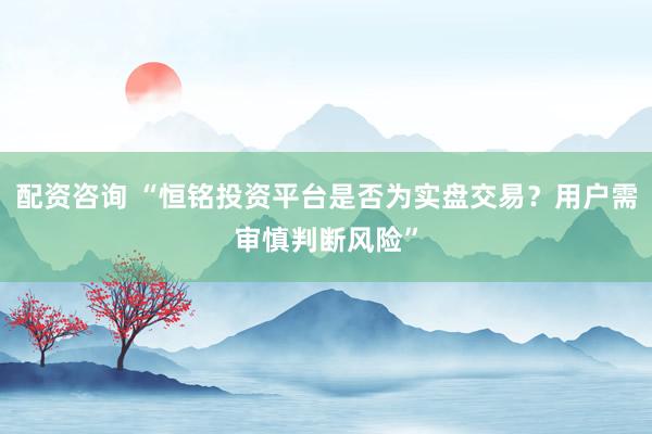 配资咨询 “恒铭投资平台是否为实盘交易？用户需审慎判断风险”