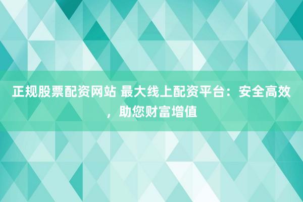 正规股票配资网站 最大线上配资平台:安全高效,助您财富增值