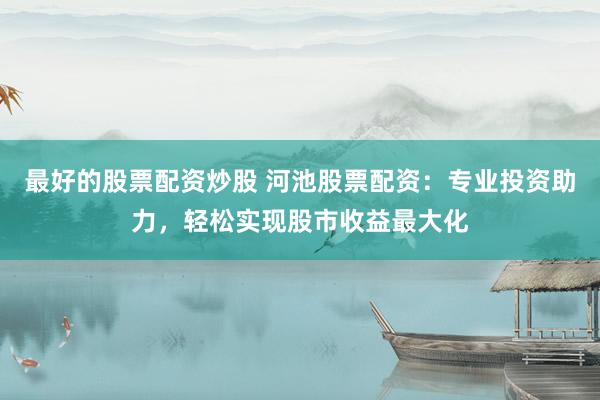 最好的股票配资炒股 河池股票配资：专业投资助力，轻松实现股市收益最大化