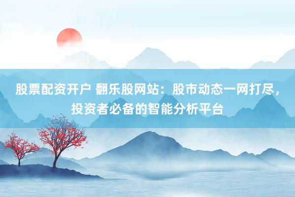 股票配资开户 翻乐股网站：股市动态一网打尽，投资者必备的智能分析平台