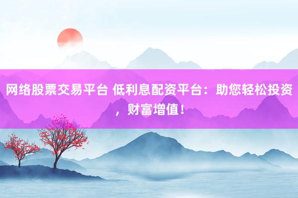 网络股票交易平台 低利息配资平台：助您轻松投资，财富增值！