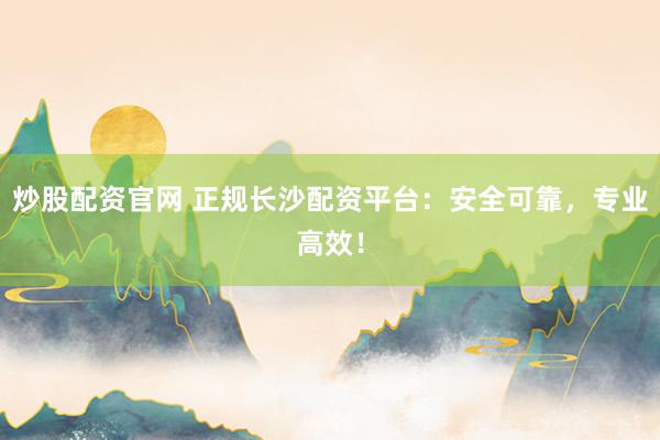 炒股配资官网 正规长沙配资平台：安全可靠，专业高效！