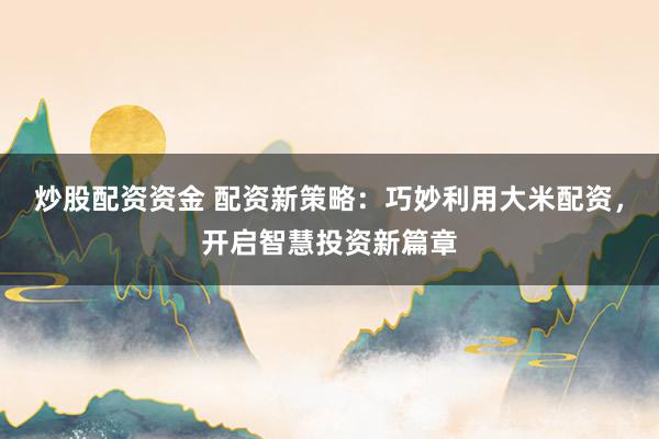 炒股配资资金 配资新策略：巧妙利用大米配资，开启智慧投资新篇章