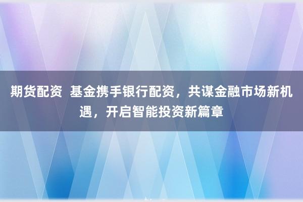 期货配资  基金携手银行配资，共谋金融市场新机遇，开启智能投资新篇章