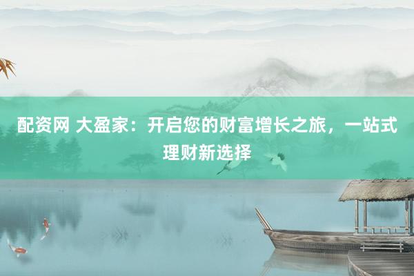 配资网 大盈家：开启您的财富增长之旅，一站式理财新选择