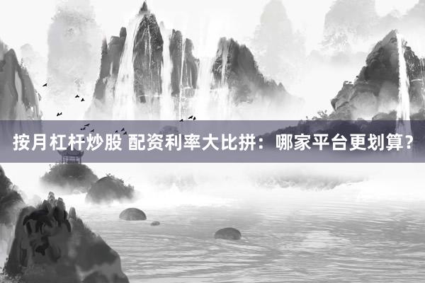 按月杠杆炒股 配资利率大比拼：哪家平台更划算？