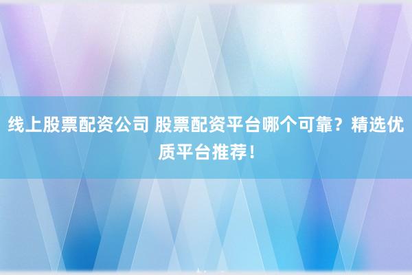 线上股票配资公司 股票配资平台哪个可靠？精选优质平台推荐！
