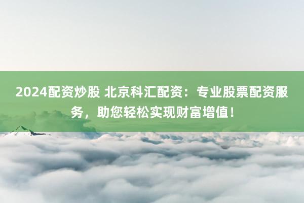 2024配资炒股 北京科汇配资：专业股票配资服务，助您轻松实现财富增值！