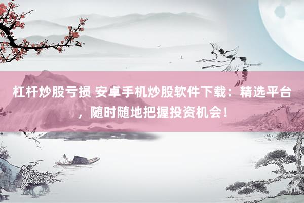 杠杆炒股亏损 安卓手机炒股软件下载：精选平台，随时随地把握投资机会！