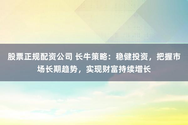 股票正规配资公司 长牛策略：稳健投资，把握市场长期趋势，实现财富持续增长