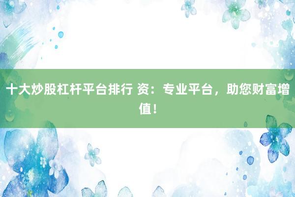 十大炒股杠杆平台排行 资：专业平台，助您财富增值！