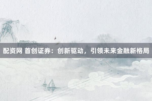 配资网 首创证券：创新驱动，引领未来金融新格局