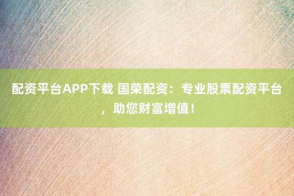 配资平台APP下载 国荣配资：专业股票配资平台，助您财富增值！